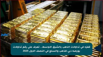 قفزة في تداولات الذهب بالشرق الأوسط.. تعرف على رقم تداولات بورصة دبي للذهب والسلع في النصف الأول 2025